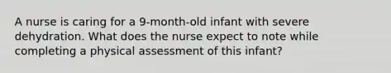 A nurse is caring for a 9-month-old infant with severe dehydration. What does the nurse expect to note while completing a physical assessment of this infant?