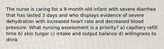 The nurse is caring for a 9-month-old infant with severe diarrhea that has lasted 3 days and who displays evidence of severe dehydration with increased heart rate and decreased blood pressure. What nursing assessment is a priority? a) capillary refill time b) skin turgor c) intake and output balance d) willingness to drink