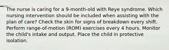 The nurse is caring for a 9-month-old with Reye syndrome. Which nursing intervention should be included when assisting with the plan of care? Check the skin for signs of breakdown every shift. Perform range-of-motion (ROM) exercises every 4 hours. Monitor the child's intake and output. Place the child in protective isolation.