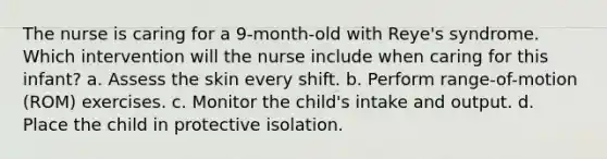 The nurse is caring for a 9-month-old with Reye's syndrome. Which intervention will the nurse include when caring for this infant? a. Assess the skin every shift. b. Perform range-of-motion (ROM) exercises. c. Monitor the child's intake and output. d. Place the child in protective isolation.