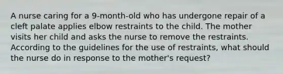 A nurse caring for a 9-month-old who has undergone repair of a cleft palate applies elbow restraints to the child. The mother visits her child and asks the nurse to remove the restraints. According to the guidelines for the use of restraints, what should the nurse do in response to the mother's request?