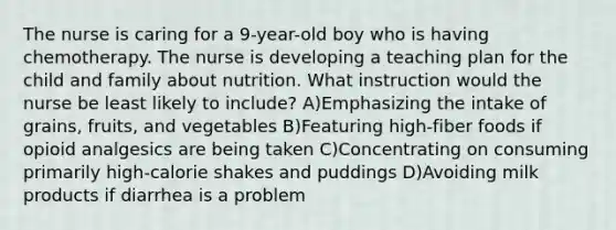 The nurse is caring for a 9-year-old boy who is having chemotherapy. The nurse is developing a teaching plan for the child and family about nutrition. What instruction would the nurse be least likely to include? A)Emphasizing the intake of grains, fruits, and vegetables B)Featuring high-fiber foods if opioid analgesics are being taken C)Concentrating on consuming primarily high-calorie shakes and puddings D)Avoiding milk products if diarrhea is a problem