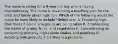 The nurse is caring for a 9-year-old boy who is having chemotherapy. The nurse is developing a teaching plan for the child and family about nutrition. Which of the following would the nurse be least likely to include? Select one: A. Featuring high-fiber foods if opioid analgesics are being taken B. Emphasizing the intake of grains, fruits, and vegetables C. Concentrating on consuming primarily high-calorie shakes and puddings D. Avoiding milk products if diarrhea is a problem