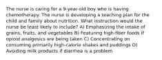 The nurse is caring for a 9-year-old boy who is having chemotherapy. The nurse is developing a teaching plan for the child and family about nutrition. What instruction would the nurse be least likely to include? A) Emphasizing the intake of grains, fruits, and vegetables B) Featuring high-fiber foods if opioid analgesics are being taken C) Concentrating on consuming primarily high-calorie shakes and puddings D) Avoiding milk products if diarrhea is a problem