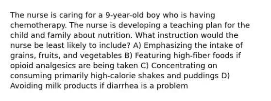 The nurse is caring for a 9-year-old boy who is having chemotherapy. The nurse is developing a teaching plan for the child and family about nutrition. What instruction would the nurse be least likely to include? A) Emphasizing the intake of grains, fruits, and vegetables B) Featuring high-fiber foods if opioid analgesics are being taken C) Concentrating on consuming primarily high-calorie shakes and puddings D) Avoiding milk products if diarrhea is a problem