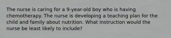 The nurse is caring for a 9-year-old boy who is having chemotherapy. The nurse is developing a teaching plan for the child and family about nutrition. What instruction would the nurse be least likely to include?