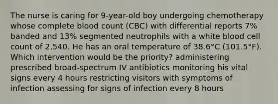 The nurse is caring for 9-year-old boy undergoing chemotherapy whose complete blood count (CBC) with differential reports 7% banded and 13% segmented neutrophils with a white blood cell count of 2,540. He has an oral temperature of 38.6°C (101.5°F). Which intervention would be the priority? administering prescribed broad-spectrum IV antibiotics monitoring his vital signs every 4 hours restricting visitors with symptoms of infection assessing for signs of infection every 8 hours