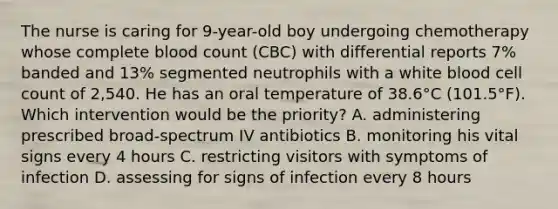 The nurse is caring for 9-year-old boy undergoing chemotherapy whose complete blood count (CBC) with differential reports 7% banded and 13% segmented neutrophils with a white blood cell count of 2,540. He has an oral temperature of 38.6°C (101.5°F). Which intervention would be the priority? A. administering prescribed broad-spectrum IV antibiotics B. monitoring his vital signs every 4 hours C. restricting visitors with symptoms of infection D. assessing for signs of infection every 8 hours