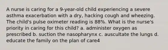 A nurse is caring for a 9-year-old child experiencing a severe asthma exacerbation with a dry, hacking cough and wheezing. The child's pulse oximeter reading is 88%. What is the nurse's priority in caring for this child? a. administer oxygen as prescribed b. suction the nasopharynx c. auscultate the lungs d. educate the family on the plan of care4