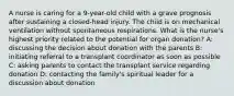 A nurse is caring for a 9-year-old child with a grave prognosis after sustaining a closed-head injury. The child is on mechanical ventilation without spontaneous respirations. What is the nurse's highest priority related to the potential for organ donation? A: discussing the decision about donation with the parents B: initiating referral to a transplant coordinator as soon as possible C: asking parents to contact the transplant service regarding donation D: contacting the family's spiritual leader for a discussion about donation