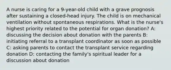 A nurse is caring for a 9-year-old child with a grave prognosis after sustaining a closed-head injury. The child is on mechanical ventilation without spontaneous respirations. What is the nurse's highest priority related to the potential for organ donation? A: discussing the decision about donation with the parents B: initiating referral to a transplant coordinator as soon as possible C: asking parents to contact the transplant service regarding donation D: contacting the family's spiritual leader for a discussion about donation