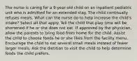 The nurse is caring for a 9-year-old child on an inpatient pediatric unit who is admitted for an extended stay. The child continually refuses meals. What can the nurse do to help increase the child's intake? Select all that apply. Tell the child that play time will be shortened if he or she does not eat. If approved by the physician, allow the parents to bring food from home for the child. Assist the child to choose foods he or she likes from the facility menu. Encourage the child to eat several small meals instead of fewer larger meals. Ask the dietitian to visit the child to help determine foods the child prefers.