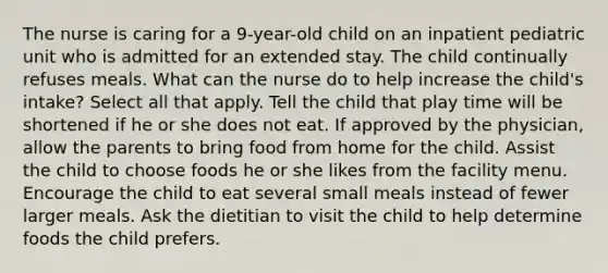 The nurse is caring for a 9-year-old child on an inpatient pediatric unit who is admitted for an extended stay. The child continually refuses meals. What can the nurse do to help increase the child's intake? Select all that apply. Tell the child that play time will be shortened if he or she does not eat. If approved by the physician, allow the parents to bring food from home for the child. Assist the child to choose foods he or she likes from the facility menu. Encourage the child to eat several small meals instead of fewer larger meals. Ask the dietitian to visit the child to help determine foods the child prefers.