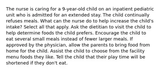 The nurse is caring for a 9-year-old child on an inpatient pediatric unit who is admitted for an extended stay. The child continually refuses meals. What can the nurse do to help increase the child's intake? Select all that apply. Ask the dietitian to visit the child to help determine foods the child prefers. Encourage the child to eat several small meals instead of fewer larger meals. If approved by the physician, allow the parents to bring food from home for the child. Assist the child to choose from the facility menu foods they like. Tell the child that their play time will be shortened if they don't eat.