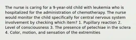 The nurse is caring for a 9-year-old child with leukemia who is hospitalized for the administration of chemotherapy. The nurse would monitor the child specifically for central nervous system involvement by checking which item? 1. Pupillary reaction 2. Level of consciousness 3. The presence of petechiae in the sclera 4. Color, motion, and sensation of the extremities