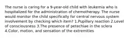 The nurse is caring for a 9-year-old child with leukemia who is hospitalized for the administration of chemotherapy. The nurse would monitor the child specifically for central nervous system involvement by checking which item? 1.Pupillary reaction 2.Level of consciousness 3.The presence of petechiae in the sclera 4.Color, motion, and sensation of the extremities