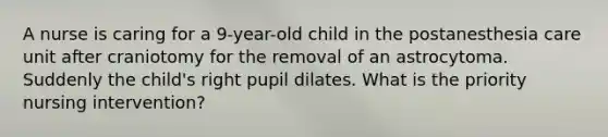 A nurse is caring for a 9-year-old child in the postanesthesia care unit after craniotomy for the removal of an astrocytoma. Suddenly the child's right pupil dilates. What is the priority nursing intervention?