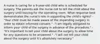 A nurse is caring for a 9-year-old child who is scheduled for surgery. The parents ask the nurse not to tell the child about the surgery until leaving for the operating room. What response best demonstrates the nurse's role in supporting the child's rights? -"Your child must be made aware of the impending surgery in order to obtain informed consent." -"I am legally obligated to inform your child of the surgery in advance of the procedure." -"It's important to tell your child about the surgery to allow time for any questions to be answered." -"I will not tell your child about the surgery until it's absolutely necessary."