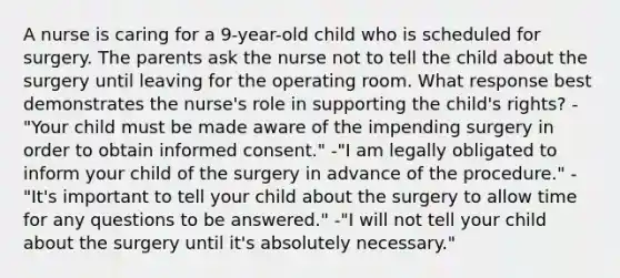 A nurse is caring for a 9-year-old child who is scheduled for surgery. The parents ask the nurse not to tell the child about the surgery until leaving for the operating room. What response best demonstrates the nurse's role in supporting the child's rights? -"Your child must be made aware of the impending surgery in order to obtain informed consent." -"I am legally obligated to inform your child of the surgery in advance of the procedure." -"It's important to tell your child about the surgery to allow time for any questions to be answered." -"I will not tell your child about the surgery until it's absolutely necessary."