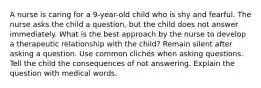 A nurse is caring for a 9-year-old child who is shy and fearful. The nurse asks the child a question, but the child does not answer immediately. What is the best approach by the nurse to develop a therapeutic relationship with the child? Remain silent after asking a question. Use common clichés when asking questions. Tell the child the consequences of not answering. Explain the question with medical words.