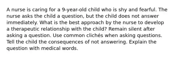 A nurse is caring for a 9-year-old child who is shy and fearful. The nurse asks the child a question, but the child does not answer immediately. What is the best approach by the nurse to develop a therapeutic relationship with the child? Remain silent after asking a question. Use common clichés when asking questions. Tell the child the consequences of not answering. Explain the question with medical words.