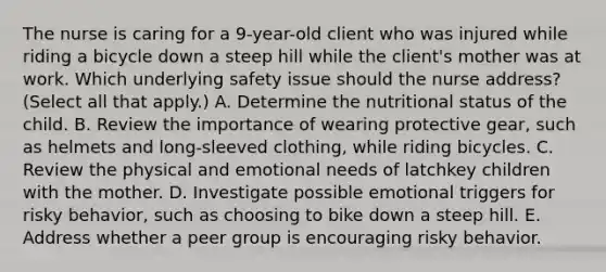 The nurse is caring for a​ 9-year-old client who was injured while riding a bicycle down a steep hill while the​ client's mother was at work. Which underlying safety issue should the nurse​ address? (Select all that​ apply.) A. Determine the nutritional status of the child. B. Review the importance of wearing protective​ gear, such as helmets and​ long-sleeved clothing, while riding bicycles. C. Review the physical and emotional needs of latchkey children with the mother. D. Investigate possible emotional triggers for risky​ behavior, such as choosing to bike down a steep hill. E. Address whether a peer group is encouraging risky behavior.