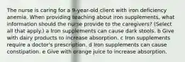 The nurse is caring for a​ 9-year-old client with iron deficiency anemia. When providing teaching about iron​ supplements, what information should the nurse provide to the​ caregivers? ​(Select all that​ apply.) a Iron supplements can cause dark stools. b Give with dairy products to increase absorption. c Iron supplements require a doctor​'s prescription. d Iron supplements can cause constipation. e Give with orange juice to increase absorption.