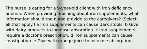 The nurse is caring for a​ 9-year-old client with iron deficiency anemia. When providing teaching about iron​ supplements, what information should the nurse provide to the​ caregivers? ​(Select all that​ apply.) a Iron supplements can cause dark stools. b Give with dairy products to increase absorption. c Iron supplements require a doctor​'s prescription. d Iron supplements can cause constipation. e Give with orange juice to increase absorption.