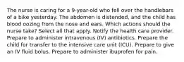 The nurse is caring for a 9-year-old who fell over the handlebars of a bike yesterday. The abdomen is distended, and the child has blood oozing from the nose and ears. Which actions should the nurse take? Select all that apply. Notify the health care provider. Prepare to administer intravenous (IV) antibiotics. Prepare the child for transfer to the intensive care unit (ICU). Prepare to give an IV fluid bolus. Prepare to administer ibuprofen for pain.