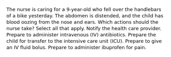 The nurse is caring for a 9-year-old who fell over the handlebars of a bike yesterday. The abdomen is distended, and the child has blood oozing from the nose and ears. Which actions should the nurse take? Select all that apply. Notify the health care provider. Prepare to administer intravenous (IV) antibiotics. Prepare the child for transfer to the intensive care unit (ICU). Prepare to give an IV fluid bolus. Prepare to administer ibuprofen for pain.