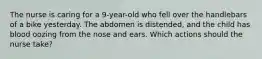 The nurse is caring for a 9-year-old who fell over the handlebars of a bike yesterday. The abdomen is distended, and the child has blood oozing from the nose and ears. Which actions should the nurse take?