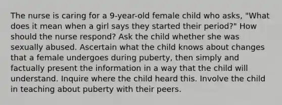 The nurse is caring for a 9-year-old female child who asks, "What does it mean when a girl says they started their period?" How should the nurse respond? Ask the child whether she was sexually abused. Ascertain what the child knows about changes that a female undergoes during puberty, then simply and factually present the information in a way that the child will understand. Inquire where the child heard this. Involve the child in teaching about puberty with their peers.