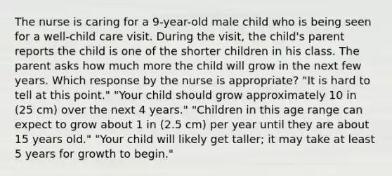 The nurse is caring for a 9-year-old male child who is being seen for a well-child care visit. During the visit, the child's parent reports the child is one of the shorter children in his class. The parent asks how much more the child will grow in the next few years. Which response by the nurse is appropriate? "It is hard to tell at this point." "Your child should grow approximately 10 in (25 cm) over the next 4 years." "Children in this age range can expect to grow about 1 in (2.5 cm) per year until they are about 15 years old." "Your child will likely get taller; it may take at least 5 years for growth to begin."