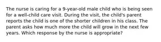 The nurse is caring for a 9-year-old male child who is being seen for a well-child care visit. During the visit, the child's parent reports the child is one of the shorter children in his class. The parent asks how much more the child will grow in the next few years. Which response by the nurse is appropriate?