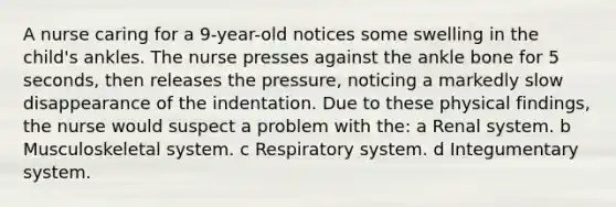 A nurse caring for a 9-year-old notices some swelling in the child's ankles. The nurse presses against the ankle bone for 5 seconds, then releases the pressure, noticing a markedly slow disappearance of the indentation. Due to these physical findings, the nurse would suspect a problem with the: a Renal system. b Musculoskeletal system. c Respiratory system. d Integumentary system.