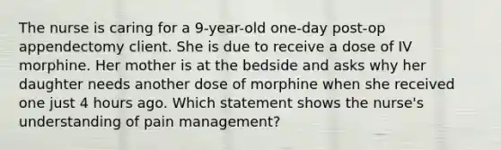 The nurse is caring for a 9-year-old one-day post-op appendectomy client. She is due to receive a dose of IV morphine. Her mother is at the bedside and asks why her daughter needs another dose of morphine when she received one just 4 hours ago. Which statement shows the nurse's understanding of pain management?