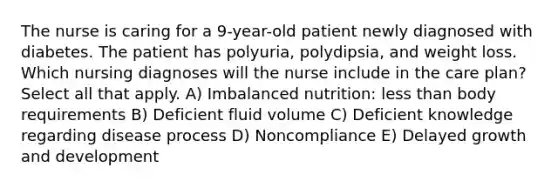 The nurse is caring for a 9-year-old patient newly diagnosed with diabetes. The patient has polyuria, polydipsia, and weight loss. Which nursing diagnoses will the nurse include in the care plan? Select all that apply. A) Imbalanced nutrition: less than body requirements B) Deficient fluid volume C) Deficient knowledge regarding disease process D) Noncompliance E) Delayed growth and development