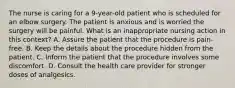 The nurse is caring for a 9-year-old patient who is scheduled for an elbow surgery. The patient is anxious and is worried the surgery will be painful. What is an inappropriate nursing action in this context? A. Assure the patient that the procedure is pain-free. B. Keep the details about the procedure hidden from the patient. C. Inform the patient that the procedure involves some discomfort. D. Consult the health care provider for stronger doses of analgesics.