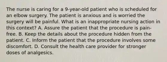 The nurse is caring for a 9-year-old patient who is scheduled for an elbow surgery. The patient is anxious and is worried the surgery will be painful. What is an inappropriate nursing action in this context? A. Assure the patient that the procedure is pain-free. B. Keep the details about the procedure hidden from the patient. C. Inform the patient that the procedure involves some discomfort. D. Consult the health care provider for stronger doses of analgesics.