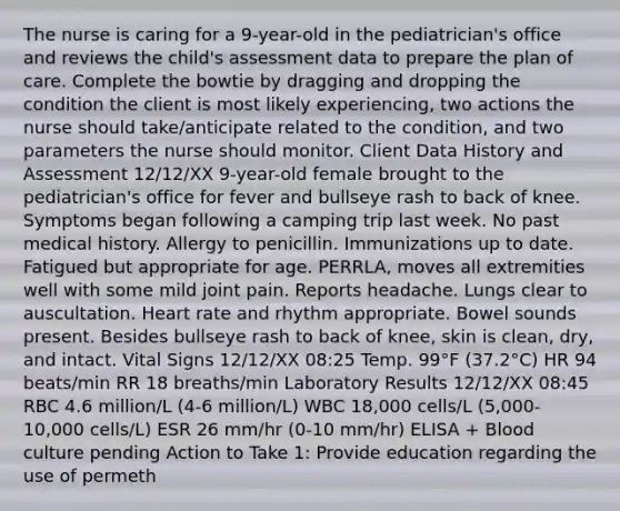 The nurse is caring for a 9-year-old in the pediatrician's office and reviews the child's assessment data to prepare the plan of care. Complete the bowtie by dragging and dropping the condition the client is most likely experiencing, two actions the nurse should take/anticipate related to the condition, and two parameters the nurse should monitor. Client Data History and Assessment 12/12/XX 9-year-old female brought to the pediatrician's office for fever and bullseye rash to back of knee. Symptoms began following a camping trip last week. No past medical history. Allergy to penicillin. Immunizations up to date. Fatigued but appropriate for age. PERRLA, moves all extremities well with some mild joint pain. Reports headache. Lungs clear to auscultation. Heart rate and rhythm appropriate. Bowel sounds present. Besides bullseye rash to back of knee, skin is clean, dry, and intact. Vital Signs 12/12/XX 08:25 Temp. 99°F (37.2°C) HR 94 beats/min RR 18 breaths/min Laboratory Results 12/12/XX 08:45 RBC 4.6 million/L (4-6 million/L) WBC 18,000 cells/L (5,000-10,000 cells/L) ESR 26 mm/hr (0-10 mm/hr) ELISA + Blood culture pending Action to Take 1: Provide education regarding the use of permeth