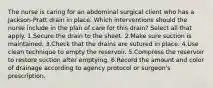 The nurse is caring for an abdominal surgical client who has a Jackson-Pratt drain in place. Which interventions should the nurse include in the plan of care for this drain? Select all that apply. 1.Secure the drain to the sheet. 2.Make sure suction is maintained. 3.Check that the drains are sutured in place. 4.Use clean technique to empty the reservoir. 5.Compress the reservoir to restore suction after emptying. 6.Record the amount and color of drainage according to agency protocol or surgeon's prescription.