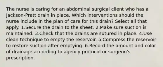 The nurse is caring for an abdominal surgical client who has a Jackson-Pratt drain in place. Which interventions should the nurse include in the plan of care for this drain? Select all that apply. 1.Secure the drain to the sheet. 2.Make sure suction is maintained. 3.Check that the drains are sutured in place. 4.Use clean technique to empty the reservoir. 5.Compress the reservoir to restore suction after emptying. 6.Record the amount and color of drainage according to agency protocol or surgeon's prescription.