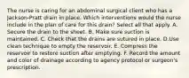 The nurse is caring for an abdominal surgical client who has a Jackson-Pratt drain in place. Which interventions would the nurse include in the plan of care for this drain? Select all that apply. A. Secure the drain to the sheet. B. Make sure suction is maintained. C. Check that the drains are sutured in place. D.Use clean technique to empty the reservoir. E. Compress the reservoir to restore suction after emptying. F. Record the amount and color of drainage according to agency protocol or surgeon's prescription.