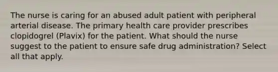 The nurse is caring for an abused adult patient with peripheral arterial disease. The primary health care provider prescribes clopidogrel (Plavix) for the patient. What should the nurse suggest to the patient to ensure safe drug administration? Select all that apply.