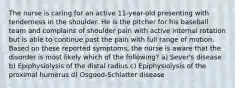 The nurse is caring for an active 11-year-old presenting with tenderness in the shoulder. He is the pitcher for his baseball team and complains of shoulder pain with active internal rotation but is able to continue past the pain with full range of motion. Based on these reported symptoms, the nurse is aware that the disorder is most likely which of the following? a) Sever's disease b) Epiphysiolysis of the distal radius c) Epiphysiolysis of the proximal humerus d) Osgood-Schlatter disease