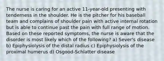 The nurse is caring for an active 11-year-old presenting with tenderness in the shoulder. He is the pitcher for his baseball team and complains of shoulder pain with active internal rotation but is able to continue past the pain with full range of motion. Based on these reported symptoms, the nurse is aware that the disorder is most likely which of the following? a) Sever's disease b) Epiphysiolysis of the distal radius c) Epiphysiolysis of the proximal humerus d) Osgood-Schlatter disease