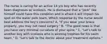 The nurse is caring for an active 14 y/o boy who has recently been diagnoses w/ scoliosis. He is dismayed that a "jock" like himself could have this condition and is afraid it will impact his spot on the water polo team. Which response by the nurse would best address the boy's concerns? A. "If you wear your brace properly, you may not need surgery." B. "The good news is that you have very minimal curvature of your spine." C. "Let's talk to another boy with scoliosis who is winning trophies for his swim team." D. "Let's talk to the doctor about your treatment options."