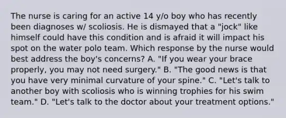 The nurse is caring for an active 14 y/o boy who has recently been diagnoses w/ scoliosis. He is dismayed that a "jock" like himself could have this condition and is afraid it will impact his spot on the water polo team. Which response by the nurse would best address the boy's concerns? A. "If you wear your brace properly, you may not need surgery." B. "The good news is that you have very minimal curvature of your spine." C. "Let's talk to another boy with scoliosis who is winning trophies for his swim team." D. "Let's talk to the doctor about your treatment options."