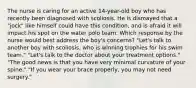 The nurse is caring for an active 14-year-old boy who has recently been diagnosed with scoliosis. He is dismayed that a "jock" like himself could have this condition, and is afraid it will impact his spot on the water polo team. Which response by the nurse would best address the boy's concerns? "Let's talk to another boy with scoliosis, who is winning trophies for his swim team." "Let's talk to the doctor about your treatment options." "The good news is that you have very minimal curvature of your spine." "If you wear your brace properly, you may not need surgery."