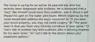 The nurse is caring for an active 14-year-old boy who has recently been diagnosed with scoliosis. He is dismayed that a "jock" like himself could have this condition, and is afraid it will impact his spot on the water polo team. Which response by the nurse would best address the boy's concerns? A) "If you wear your brace properly, you may not need surgery." B) "The good news is that you have very minimal curvature of your spine." C) "Let's talk to another boy with scoliosis, who is winning trophies for his swim team." D) "Let's talk to the doctor about your treatment options."